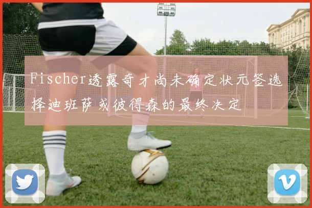 Fischer透露奇才尚未确定状元签选择迪班萨或彼得森的最终决定