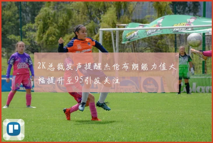 2K总裁发声提醒杰伦布朗能力值大幅提升至95引发关注