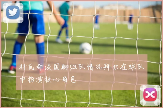 科瓦奇谈国脚归队情况拜尔在球队中扮演核心角色