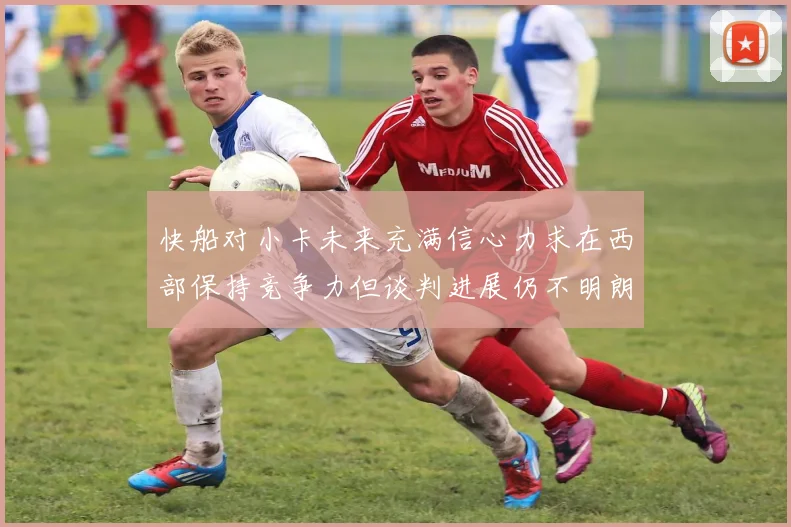 快船对小卡未来充满信心力求在西部保持竞争力但谈判进展仍不明朗