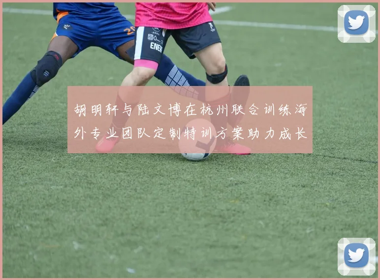 胡明轩与陆文博在杭州联合训练海外专业团队定制特训方案助力成长