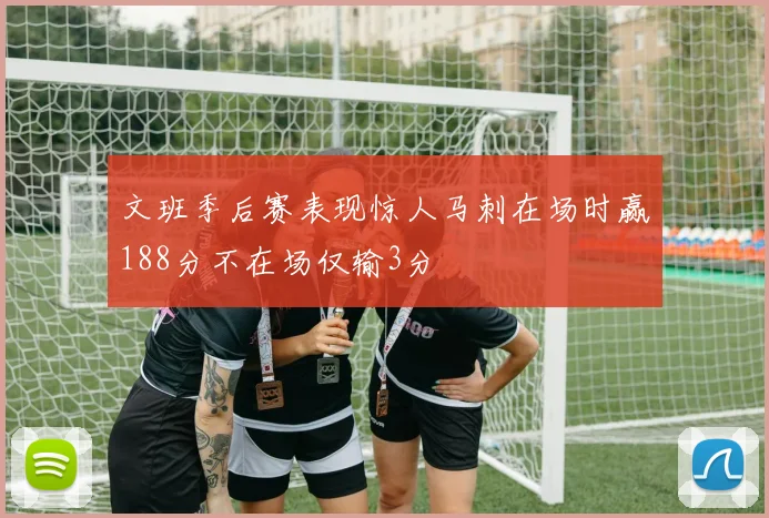文班季后赛表现惊人马刺在场时赢188分不在场仅输3分