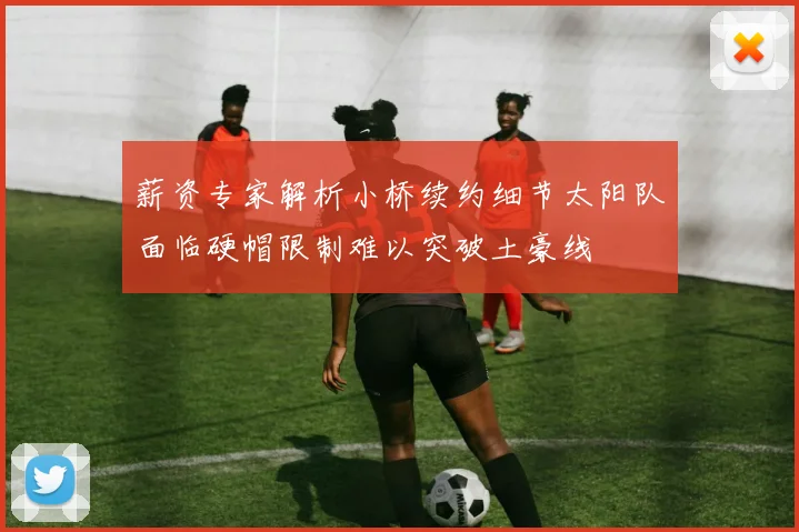 薪资专家解析小桥续约细节太阳队面临硬帽限制难以突破土豪线