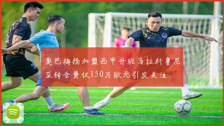 奥巴梅扬加盟西甲升班马拉科鲁尼亚转会费仅150万欧元引发关注