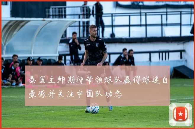 泰国主帅期待带领球队赢得球迷自豪感并关注中国队动态