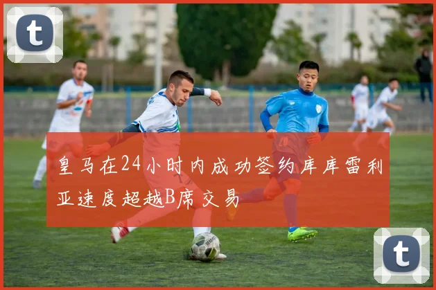 皇马在24小时内成功签约库库雷利亚速度超越B席交易