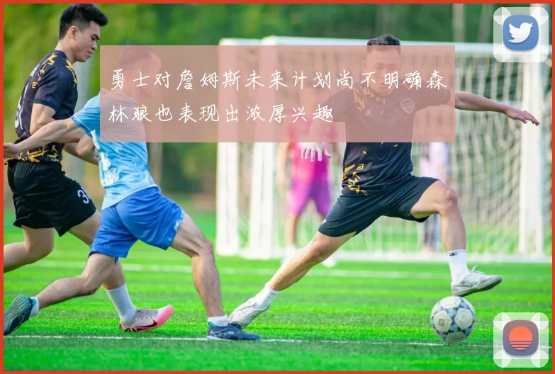 勇士对詹姆斯未来计划尚不明确森林狼也表现出浓厚兴趣