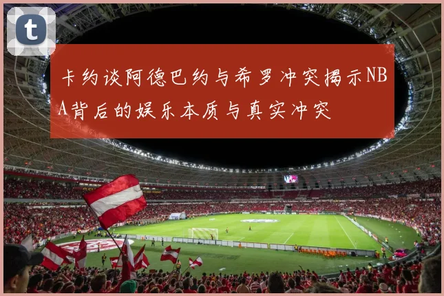 卡约谈阿德巴约与希罗冲突揭示NBA背后的娱乐本质与真实冲突