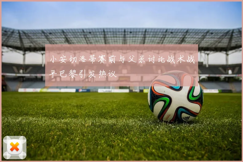 小安切洛蒂赛前与父亲讨论战术战平巴黎引发热议
