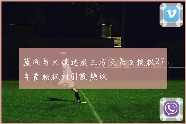 篮网与火媒达成三方交易互换权27年首轮权利引发热议