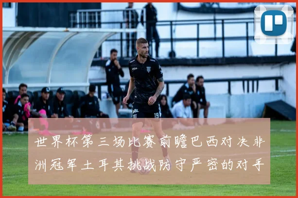 世界杯第三场比赛前瞻巴西对决非洲冠军土耳其挑战防守严密的对手