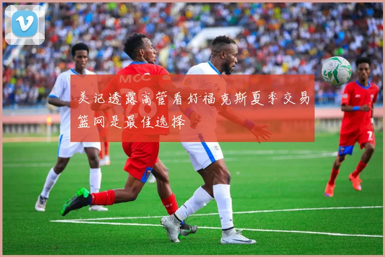 美记透露高管看好福克斯夏季交易篮网是最佳选择