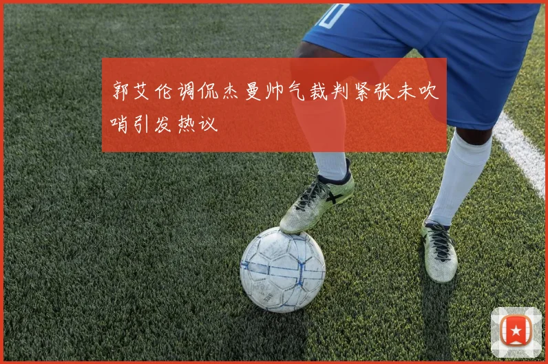 郭艾伦调侃杰曼帅气裁判紧张未吹哨引发热议