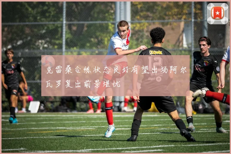 克雷桑合练状态良好有望出场阿尔瓦罗复出前景堪忧