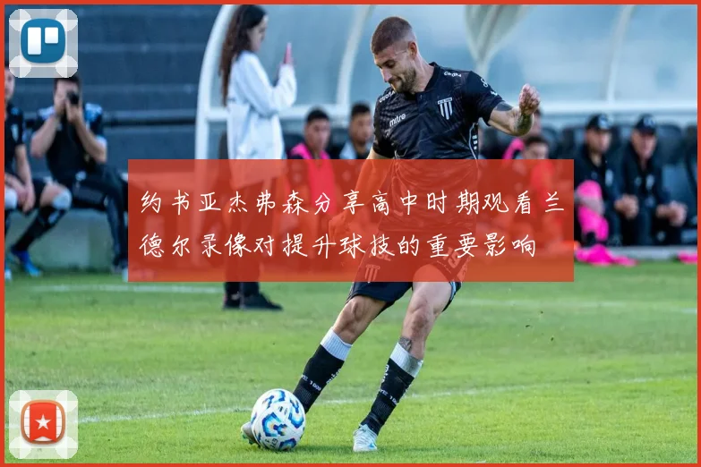约书亚杰弗森分享高中时期观看兰德尔录像对提升球技的重要影响