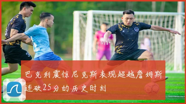 巴克利震惊尼克斯表现超越詹姆斯连砍25分的历史时刻