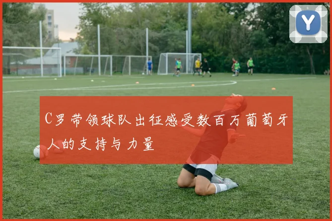 C罗带领球队出征感受数百万葡萄牙人的支持与力量