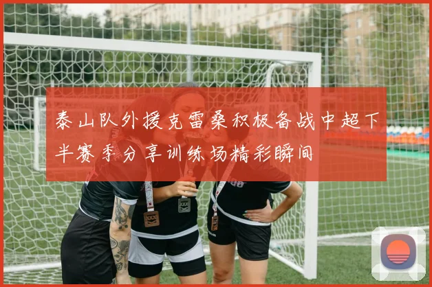 泰山队外援克雷桑积极备战中超下半赛季分享训练场精彩瞬间