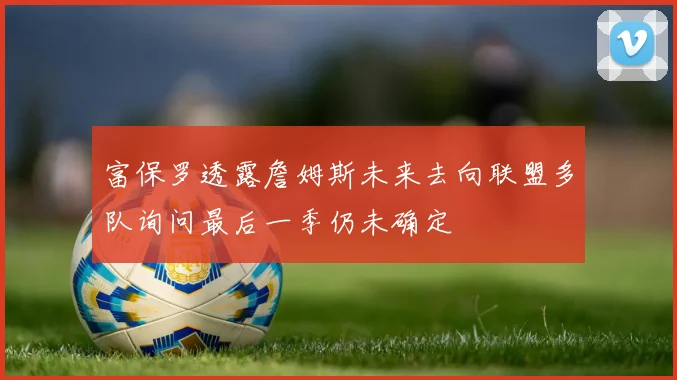 富保罗透露詹姆斯未来去向联盟多队询问最后一季仍未确定
